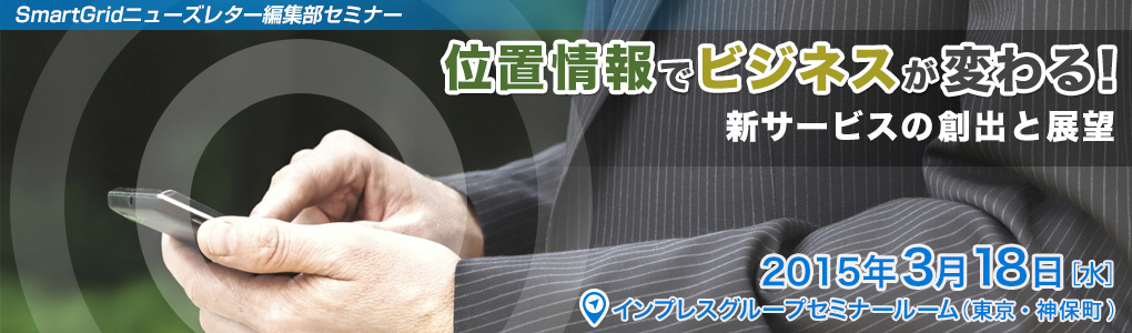 SmartGridニューズレター編集部主催セミナー～ 最新の活用事例で見る新しいトレンド ～位置情報でビジネスが変わる！　新サービスの創出と展望｜2015年3月18日（木）｜東京・神保町