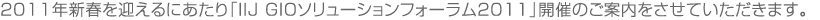 2011年新春を迎えるにあたり「IIJ GIOソリューションフォーラム2011」開催のご案内をさせていただきます。