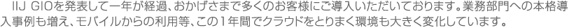 　IIJ GIOを発表して一年が経過、おかげさまで多くのお客様にご導入いただいております。業務部門への本格導入事例も増え、モバイルからの利用等、この1年間でクラウドをとりまく環境も大きく変化しています。