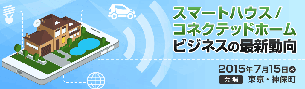 スマートハウス／コネクテッドホームビジネスの最新動向 セミナー｜2015年7月15日（水）東京・神保町