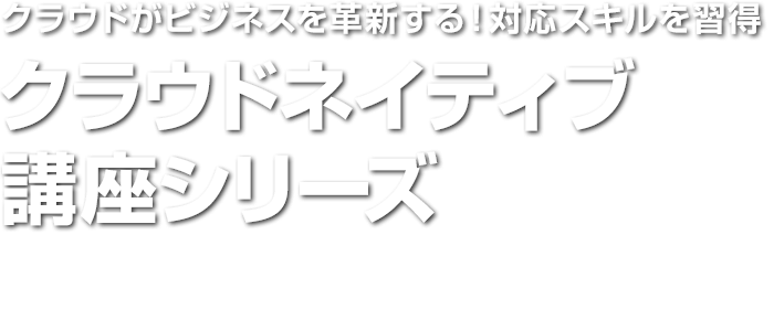 クラウドがビジネスを革新する！対応スキルを習得　クラウドネイティブ講座シリーズ